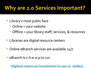 Library's most public face Online = your website Offline = your library staff, services, & resources Libraries are digital resource centers Online eBranch services are available 24/7 eBranch is c-h-e-a-p to run Highest return on investment in use vs. dollars Why are 2.0 Services Important? 