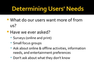 Determining Users' Needs What do our users want more of from us?  Have we ever asked? Surveys (online and print)‏ Small focus groups Ask about online & offline activities, information needs, and entertainment preferences Don't ask about what they don't know 