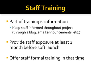 Part of training is information Keep staff informed throughout project (through a blog, email announcements, etc.)‏ Provide staff exposure at least 1 month before soft launch Offer staff formal training in that time Staff Training 