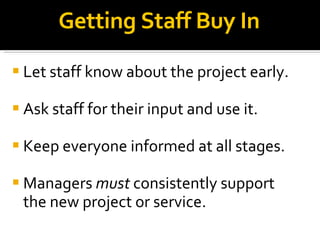 Getting Staff Buy In Let staff know about the project early. Ask staff for their input and use it. Keep everyone informed at all stages. Managers  must  consistently support the new project or service. 