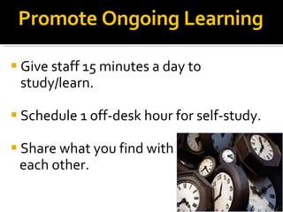 Promote Ongoing Learning Give staff 15 minutes a day to study/learn. Schedule 1 off-desk hour for self-study. Share what you find with  each other. 