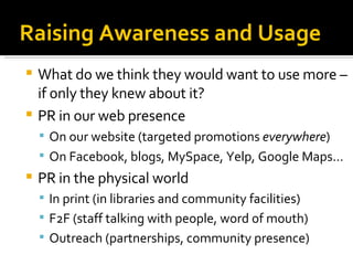 Raising Awareness and Usage What do we think they would want to use more – if only they knew about it? PR in our web presence On our website (targeted promotions  everywhere )‏ On Facebook, blogs, MySpace, Yelp, Google Maps... PR in the physical world In print (in libraries and community facilities)‏ F2F (staff talking with people, word of mouth)‏ Outreach (partnerships, community presence)‏ 