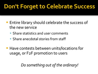 Don't Forget to Celebrate Success Entire library should celebrate the success of the new service Share statistics and user comments Share anecdotal stories from staff Have contests between units/locations for usage, or F2F promotion to users Do something out of the ordinary! 