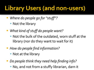 Where do people go for “stuff”? Not the library What kind of stuff do people want? Not the bulk of the outdated, worn stuff at the library (nor do they want to wait for it)‏ How do people find information? Not at the library Do people think they need help finding info? No, and not from a stuffy librarian, darn it Library Users (and non-users)‏ 