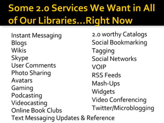 Instant Messaging Blogs Wikis Skype User Comments Photo Sharing Avatars Gaming Podcasting Videocasting Online Book Clubs Text Messaging Updates & Reference Some 2.0 Services We Want in All of Our Libraries...Right Now 2.0 worthy Catalogs Social Bookmarking Tagging Social Networks VOIP RSS Feeds Mash-Ups Widgets Video Conferencing Twitter/Microblogging 