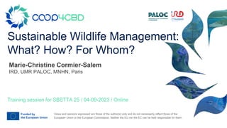 Views and opinions expressed are those of the author(s) only and do not necessarily reflect those of the
European Union or the European Commission. Neither the EU nor the EC can be held responsible for them.
Sustainable Wildlife Management:
What? How? For Whom?
Training session for SBSTTA 25 / 04-09-2023 / Online
Marie-Christine Cormier-Salem
IRD, UMR PALOC, MNHN, Paris
 
