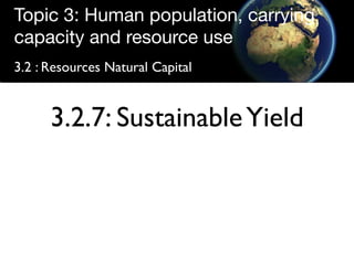 Topic 3: Human population, carrying
capacity and resource use
3.2 : Resources Natural Capital


      3.2.7: Sustainable Yield
 