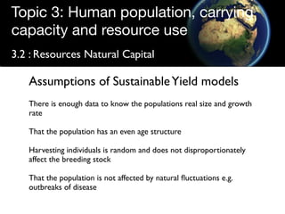 Topic 3: Human population, carrying
capacity and resource use
3.2 : Resources Natural Capital

   Assumptions of Sustainable Yield models
   There is enough data to know the populations real size and growth
   rate

   That the population has an even age structure

   Harvesting individuals is random and does not disproportionately
   affect the breeding stock

   That the population is not affected by natural ﬂuctuations e.g.
   outbreaks of disease
 