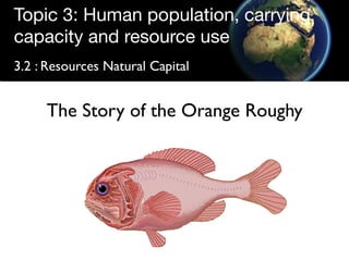 Topic 3: Human population, carrying
capacity and resource use
3.2 : Resources Natural Capital


     The Story of the Orange Roughy
 