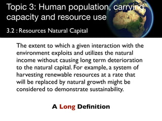 Topic 3: Human population, carrying
capacity and resource use
3.2 : Resources Natural Capital

   The extent to which a given interaction with the
   environment exploits and utilizes the natural
   income without causing long term deterioration
   to the natural capital. For example, a system of
   harvesting renewable resources at a rate that
   will be replaced by natural growth might be
   considered to demonstrate sustainability.

                 A Long Deﬁnition
 