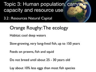 Topic 3: Human population, carrying
capacity and resource use
3.2 : Resources Natural Capital

   Orange Roughy: The ecology
   Habitat: cool deep waters

   Slow-growing, very long-lived ﬁsh, up to 150 years

   Feeds on prawns, ﬁsh and squid

   Do not breed until about 25 - 30 years old

   Lay about 10% less eggs than most ﬁsh species
 