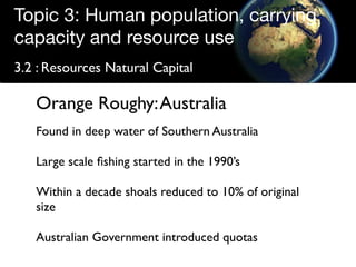Topic 3: Human population, carrying
capacity and resource use
3.2 : Resources Natural Capital

   Orange Roughy: Australia
   Found in deep water of Southern Australia

   Large scale ﬁshing started in the 1990’s

   Within a decade shoals reduced to 10% of original
   size

   Australian Government introduced quotas
 