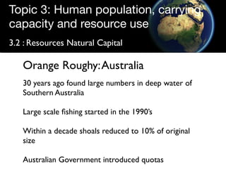Topic 3: Human population, carrying
capacity and resource use
3.2 : Resources Natural Capital

   Orange Roughy: Australia
   30 years ago found large numbers in deep water of
   Southern Australia

   Large scale ﬁshing started in the 1990’s

   Within a decade shoals reduced to 10% of original
   size

   Australian Government introduced quotas
 