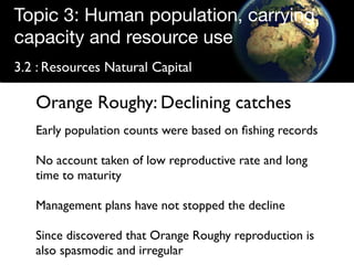 Topic 3: Human population, carrying
capacity and resource use
3.2 : Resources Natural Capital

   Orange Roughy: Declining catches
   Early population counts were based on ﬁshing records

   No account taken of low reproductive rate and long
   time to maturity

   Management plans have not stopped the decline

   Since discovered that Orange Roughy reproduction is
   also spasmodic and irregular
 