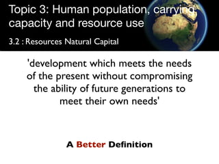 Topic 3: Human population, carrying
capacity and resource use
3.2 : Resources Natural Capital

     'development which meets the needs
     of the present without compromising
       the ability of future generations to
             meet their own needs'


                A Better Deﬁnition
 