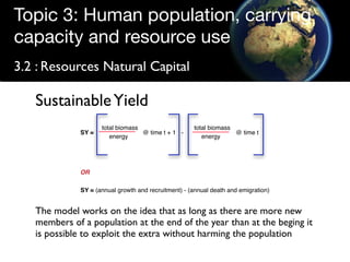 Topic 3: Human population, carrying
capacity and resource use
3.2 : Resources Natural Capital

   Sustainable Yield
                     total biomass                    total biomass
              SY =                 @ time t + 1 -                   @ time t
                        energy                           energy




              OR

              SY = (annual growth and recruitment) - (annual death and emigration)


   The model works on the idea that as long as there are more new
   members of a population at the end of the year than at the beging it
   is possible to exploit the extra without harming the population
 