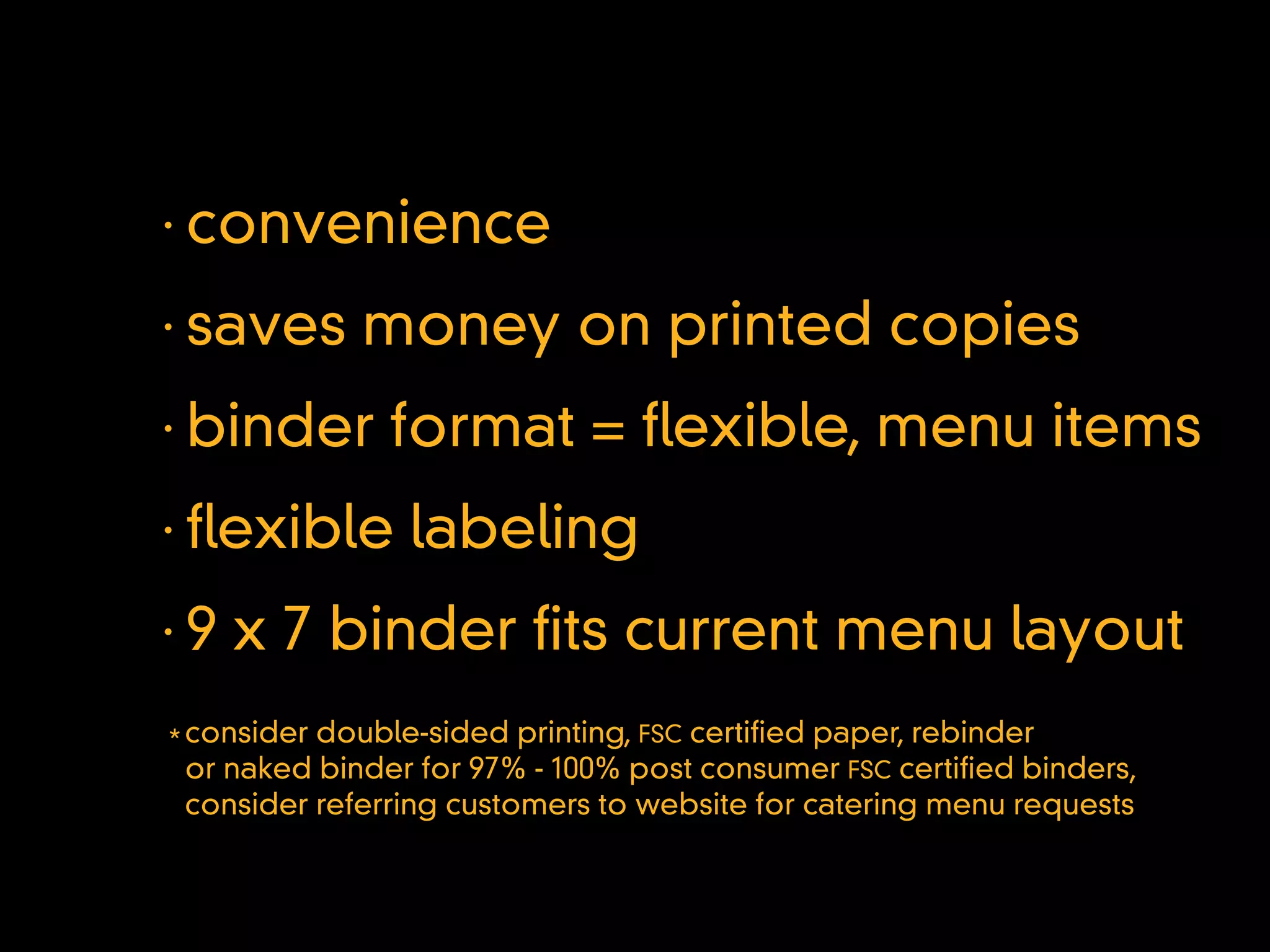 •
    convenience
•
    saves money on printed copies
•
    binder format = exible, menu items
•
     exible labeling
•
    9 x 7 binder ts current menu layout
* consider double-sided printing, FSC certi ed paper, rebinder
  or naked binder for 97% - 100% post consumer FSC certi ed binders,
  consider referring customers to website for catering menu requests
 