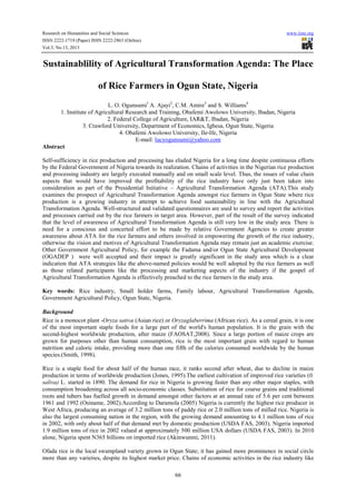 Research on Humanities and Social Sciences www.iiste.org
ISSN 2222-1719 (Paper) ISSN 2222-2863 (Online)
Vol.3, No.13, 2013
66
Sustainablility of Agricultural Transformation Agenda: The Place
of Rice Farmers in Ogun State, Nigeria
L. O. Ogunsumi1
A. Ajayi2
, C.M. Amire3
and S. Williams4
1. Institute of Agricultural Research and Training, Obafemi Awolowo University, Ibadan, Nigeria
2. Federal College of Agriculture, IAR&T, Ibadan, Nigeria
3. Crawford University, Department of Economics, Igbesa, Ogun State, Nigeria
4. Obafemi Awolowo University, Ile-Ife, Nigeria
E-mail: lucyogunsumi@yahoo.com
Abstract
Self-sufficiency in rice production and processing has eluded Nigeria for a long time despite continuous efforts
by the Federal Government of Nigeria towards its realization. Chains of activities in the Nigerian rice production
and processing industry are largely executed manually and on small scale level. Thus, the issues of value chain
aspects that would have improved the profitability of the rice industry have only just been taken into
consideration as part of the Presidential Initiative – Agricultural Transformation Agenda (ATA).This study
examines the prospect of Agricultural Transformation Agenda amongst rice farmers in Ogun State where rice
production is a growing industry in attempt to achieve food sustainability in line with the Agricultural
Transformation Agenda. Well-structured and validated questionnaires are used to survey and report the activities
and processes carried out by the rice farmers in target area. However, part of the result of the survey indicated
that the level of awareness of Agricultural Transformation Agenda is still very low in the study area. There is
need for a conscious and concerted effort to be made by relative Government Agencies to create greater
awareness about ATA for the rice farmers and others involved in empowering the growth of the rice industry,
otherwise the vision and motives of Agricultural Transformation Agenda may remain just an academic exercise.
Other Government Agricultural Policy, for example the Fadama and/or Ogun State Agricultural Development
(OGADEP ) were well accepted and their impact is greatly significant in the study area which is a clear
indication that ATA strategies like the above-named policies would be well adopted by the rice farmers as well
as those related participants like the processing and marketing aspects of the industry if the gospel of
Agricultural Transformation Agenda is effectively preached to the rice farmers in the study area.
Key words: Rice industry, Small holder farms, Family labour, Agricultural Transformation Agenda,
Government Agricultural Policy, Ogun State, Nigeria.
Background
Rice is a monocot plant -Oryza sativa (Asian rice) or Oryzaglaberrima (African rice). As a cereal grain, it is one
of the most important staple foods for a large part of the world's human population. It is the grain with the
second-highest worldwide production, after maize (FAOSAT,2008). Since a large portion of maize crops are
grown for purposes other than human consumption, rice is the most important grain with regard to human
nutrition and caloric intake, providing more than one fifth of the calories consumed worldwide by the human
species.(Smith, 1998).
Rice is a staple food for about half of the human race, it ranks second after wheat, due to decline in maize
production in terms of worldwide production (Jones, 1995).The earliest cultivation of improved rice varieties (0.
saliva) L. started in 1890. The demand for rice in Nigeria is growing faster than any other major staples, with
consumption broadening across all socio-economic classes. Substitution of rice for coarse grains and traditional
roots and tubers has fuelled growth in demand amongst other factors at an annual rate of 5.6 per cent between
1961 and 1992 (Osiname, 2002).According to Daramola (2005) Nigeria is currently the highest rice producer in
West Africa, producing an average of 3.2 million tons of paddy rice or 2.0 million tons of milled rice. Nigeria is
also the largest consuming nation in the region, with the growing demand amounting to 4.1 million tons of rice
in 2002, with only about half of that demand met by domestic production (USDA FAS, 2003). Nigeria imported
1.9 million tons of rice in 2002 valued at approximately 500 million USA dollars (USDA FAS, 2003). In 2010
alone, Nigeria spent N365 billions on imported rice (Akinwunmi, 2011).
Ofada rice is the local swampland variety grown in Ogun State; it has gained more prominence in social circle
more than any varieties, despite its highest market price. Chains of economic activities in the rice industry like
 
