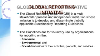 GLOBAL REPORTING
INITIATIVEThe Global Reporting Initiative (GRI) is a multi-
stakeholder process and independent institution whose
mission is to develop and disseminate globally
applicable Sustainability Reporting Guidelines.
The Guidelines are for voluntary use by organisations
for reporting on the:
◦ Economic,
◦ Environmental, and
◦ Social dimensions of their activities, products, and services.
 
