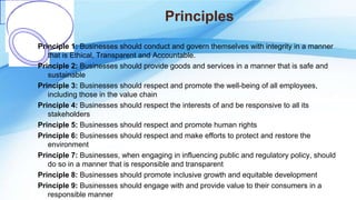 Principles
Principle 1: Businesses should conduct and govern themselves with integrity in a manner
that is Ethical, Transparent and Accountable.
Principle 2: Businesses should provide goods and services in a manner that is safe and
sustainable
Principle 3: Businesses should respect and promote the well-being of all employees,
including those in the value chain
Principle 4: Businesses should respect the interests of and be responsive to all its
stakeholders
Principle 5: Businesses should respect and promote human rights
Principle 6: Businesses should respect and make efforts to protect and restore the
environment
Principle 7: Businesses, when engaging in influencing public and regulatory policy, should
do so in a manner that is responsible and transparent
Principle 8: Businesses should promote inclusive growth and equitable development
Principle 9: Businesses should engage with and provide value to their consumers in a
responsible manner
 