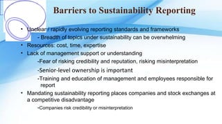 Barriers to Sustainability Reporting
• Unclear / rapidly evolving reporting standards and frameworks
- Breadth of topics under sustainability can be overwhelming
• Resources: cost, time, expertise
• Lack of management support or understanding
-Fear of risking credibility and reputation, risking misinterpretation
-Senior-level ownership is important
-Training and education of management and employees responsible for
report
• Mandating sustainability reporting places companies and stock exchanges at
a competitive disadvantage
-Companies risk credibility or misinterpretation
 
