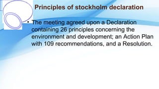 Principles of stockholm declaration
• The meeting agreed upon a Declaration
containing 26 principles concerning the
environment and development; an Action Plan
with 109 recommendations, and a Resolution.
 