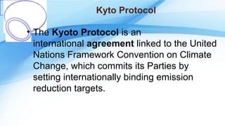 Kyto Protocol
• The Kyoto Protocol is an
international agreement linked to the United
Nations Framework Convention on Climate
Change, which commits its Parties by
setting internationally binding emission
reduction targets.
 