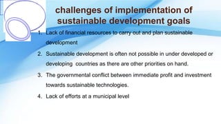 challenges of implementation of
sustainable development goals
1. Lack of financial resources to carry out and plan sustainable
development
2. Sustainable development is often not possible in under developed or
developing countries as there are other priorities on hand.
3. The governmental conflict between immediate profit and investment
towards sustainable technologies.
4. Lack of efforts at a municipal level
 