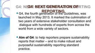 G4: NEXT GENERATION OF
REPORTINGG4, the fourth generation of the Guidelines, was
launched in May 2013. It marked the culmination of
two years of extensive stakeholder consultation and
dialogue with hundreds of experts from across the
world from a wide variety of sectors.
Aim of G4: to help reporters prepare sustainability
reports that matter – and to make robust and
purposeful sustainability reporting standard
practice.
 