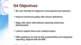 G4 Objectives
 Be user friendly for beginners and experienced reporters
 Improve technical quality with clearer definitions
 Align with other international reporting references
(frameworks)
 Lead to reports that cover material topics
 Offer guidance on how to link sustainability and integrated
reporting, aligned with the IIRC
 