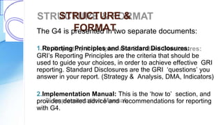 STRUCTURE &
FORMATThe G4 is presented in two separate documents:
1.Reporting Principles and Standard Disclosures:
GRI’s Reporting Principles are the criteria that should be
used to guide your choices, in order to achieve effective GRI
reporting. Standard Disclosures are the GRI ‘questions’ you
answer in your report. (Strategy & Analysis, DMA, Indicators)
2.Implementation Manual: This is the ‘how to’ section, and
provides detailed advice and recommendations for reporting
with G4.
 