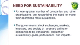 An ever-greater number of companies and other
organizations are recognizing the need to make
their operations more sustainable.
The governments, stock exchanges, markets,
investors, and society at large are calling on
companies to be transparent about their
sustainability goals, performance and impacts.
 