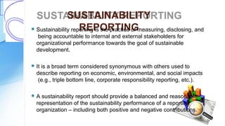SUSTAINABILITY
REPORTING Sustainability reporting is the practice of measuring, disclosing, and
being accountable to internal and external stakeholders for
organizational performance towards the goal of sustainable
development.
 It is a broad term considered synonymous with others used to
describe reporting on economic, environmental, and social impacts
(e.g., triple bottom line, corporate responsibility reporting, etc.).
 A sustainability report should provide a balanced and reasonable
representation of the sustainability performance of a reporting
organization – including both positive and negative contributions.
 