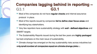 Companies lagging behind in reporting –
G3.1
 Most of the companies do not have regular checks and internal assurance
protocol in place.
 Most of the reports issued by companies fail to define clear focus areas and
identifying key stakeholders.
 Very few reporters have sustainability strategy with well - defined objectives and
SMART targets.
 The Sustainability Reports issued during the last few years are highly packaged
but lack emphasis on the main issue of sustainability.
 Climate change has emerged on the key sustainability risks across industries but
only small number of companies report on climate change risks.
 