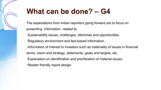 What can be done? – G4
The expectations from Indian reporters going forward are to focus on
presenting information related to:
◦Sustainability issues, challenges, dilemmas and opportunities.
◦Regulatory environment and fact-based information.
◦Information of interest to investors such as materiality of issues in financial
terms, vision and strategy, statements, goals and targets, etc.
◦Explanation on identification and prioritization of material issues.
◦Reader friendly report design.
 