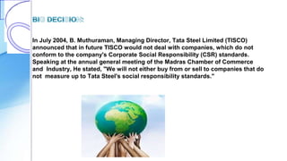 In July 2004, B. Muthuraman, Managing Director, Tata Steel Limited (TISCO)
announced that in future TISCO would not deal with companies, which do not
conform to the company's Corporate Social Responsibility (CSR) standards.
Speaking at the annual general meeting of the Madras Chamber of Commerce
and Industry, He stated, "We will not either buy from or sell to companies that do
not measure up to Tata Steel's social responsibility standards."
 