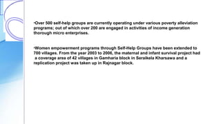 •Over 500 self-help groups are currently operating under various poverty alleviation
programs; out of which over 200 are engaged in activities of income generation
thorough micro enterprises.
•Women empowerment programs through Self-Help Groups have been extended to
700 villages. From the year 2003 to 2006, the maternal and infant survival project had
a coverage area of 42 villages in Gamharia block in Seraikela Kharsawa and a
replication project was taken up in Rajnagar block.
 