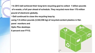 In 2013 dell achieved their long term recycling goal to collect 1 billion pounds
of e-waste, a full year ahead of schedule. They recycled more than 170 million
pound of electronic globally.
Dell continued to close the recycling loop by
using 7.8 million pounds (3,542,556 kg) of recycled-content plastics in flat-
panel monitors and
Optic Plex desktops an increase of
6 percent over FY12.
 