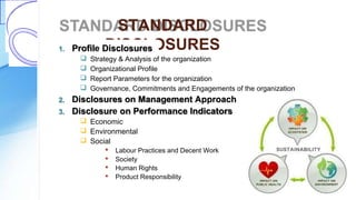 STANDARD
DISCLOSURES1. Profile Disclosures
 Strategy & Analysis of the organization
 Organizational Profile
 Report Parameters for the organization
 Governance, Commitments and Engagements of the organization
2. Disclosures on Management Approach
3. Disclosure on Performance Indicators
 Economic
 Environmental
 Social
 Labour Practices and Decent Work
 Society
 Human Rights
 Product Responsibility
 