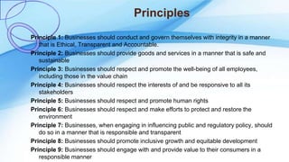Principles
Principle 1: Businesses should conduct and govern themselves with integrity in a manner
that is Ethical, Transparent and Accountable.
Principle 2: Businesses should provide goods and services in a manner that is safe and
sustainable
Principle 3: Businesses should respect and promote the well-being of all employees,
including those in the value chain
Principle 4: Businesses should respect the interests of and be responsive to all its
stakeholders
Principle 5: Businesses should respect and promote human rights
Principle 6: Businesses should respect and make efforts to protect and restore the
environment
Principle 7: Businesses, when engaging in influencing public and regulatory policy, should
do so in a manner that is responsible and transparent
Principle 8: Businesses should promote inclusive growth and equitable development
Principle 9: Businesses should engage with and provide value to their consumers in a
responsible manner
 