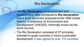 Rio Declaration
• The Rio Declaration on Environment and
Development, often shortened to Rio Declaration,
was a short document produced at the 1992 United
Nations "Conference on Environment and
Development" (UNCED), informally known as the
Earth Summit.
• The Rio Declaration consisted of 27 principles
intended to guide countries in future sustainable
development. It was signed by over 170 countries.
 