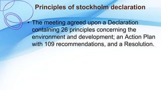 Principles of stockholm declaration
• The meeting agreed upon a Declaration
containing 26 principles concerning the
environment and development; an Action Plan
with 109 recommendations, and a Resolution.
 