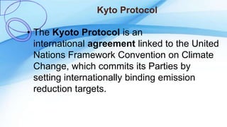 Kyto Protocol
• The Kyoto Protocol is an
international agreement linked to the United
Nations Framework Convention on Climate
Change, which commits its Parties by
setting internationally binding emission
reduction targets.
 