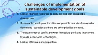 challenges of implementation of
sustainable development goals
1. Lack of financial resources to carry out and plan sustainable
development
2. Sustainable development is often not possible in under developed or
developing countries as there are other priorities on hand.
3. The governmental conflict between immediate profit and investment
towards sustainable technologies.
4. Lack of efforts at a municipal level
 