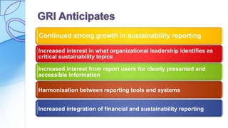 Continued strong growth in sustainability reporting
Increased interest in what organizational leadership identifies as
critical sustainability topics
Increased interest from report users for clearly presented and
accessible information
Harmonisation between reporting tools and systems
Increased integration of financial and sustainability reporting
 