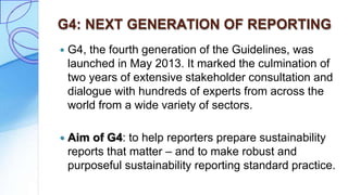 G4: NEXT GENERATION OF REPORTING
 G4, the fourth generation of the Guidelines, was
launched in May 2013. It marked the culmination of
two years of extensive stakeholder consultation and
dialogue with hundreds of experts from across the
world from a wide variety of sectors.
 Aim of G4: to help reporters prepare sustainability
reports that matter – and to make robust and
purposeful sustainability reporting standard practice.
 