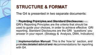 STRUCTURE & FORMAT
The G4 is presented in two separate documents:
1.Reporting Principles and Standard Disclosures:
GRI’s Reporting Principles are the criteria that should be
used to guide your choices, in order to achieve effective GRI
reporting. Standard Disclosures are the GRI ‘questions’ you
answer in your report. (Strategy & Analysis, DMA, Indicators)
2.Implementation Manual: This is the ‘how to’ section, and
provides detailed advice and recommendations for reporting
with G4.
 