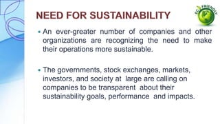  An ever-greater number of companies and other
organizations are recognizing the need to make
their operations more sustainable.
 The governments, stock exchanges, markets,
investors, and society at large are calling on
companies to be transparent about their
sustainability goals, performance and impacts.
 