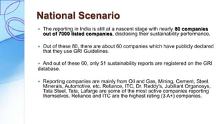 National Scenario
 The reporting in India is still at a nascent stage with nearly 80 companies
out of 7000 listed companies, disclosing their sustainability performance.
 Out of these 80, there are about 60 companies which have publicly declared
that they use GRI Guidelines.
 And out of these 60, only 51 sustainability reports are registered on the GRI
database.
 Reporting companies are mainly from Oil and Gas, Mining, Cement, Steel,
Minerals, Automotive, etc. Reliance, ITC, Dr. Reddy's, Jubiliant Organosys,
Tata Steel, Tata, Lafarge are some of the most active companies reporting
themselves. Reliance and ITC are the highest rating (3 A+) companies.
 
