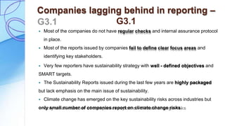 Companies lagging behind in reporting –
G3.1
 Most of the companies do not have regular checks and internal assurance protocol
in place.
 Most of the reports issued by companies fail to define clear focus areas and
identifying key stakeholders.
 Very few reporters have sustainability strategy with well - defined objectives and
SMART targets.
 The Sustainability Reports issued during the last few years are highly packaged
but lack emphasis on the main issue of sustainability.
 Climate change has emerged on the key sustainability risks across industries but
only small number of companies report on climate change risks.
 